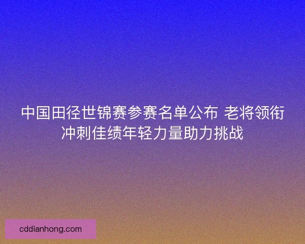 中国田径世锦赛参赛名单公布 老将领衔冲刺佳绩年轻力量助力挑战