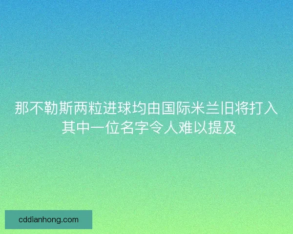 那不勒斯两粒进球均由国际米兰旧将打入 其中一位名字令人难以提及